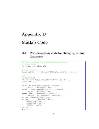 Appendix D

Matlab Code

D.1         Post processing code for changing tubing
            diameters
% Post P r o c e s s i n g f o r P r o d u c t i o n Design P r o j e c t
 %
% S e l c u k Fidan
clc ; clear a l l ; close a l l ;

% Steam q u a l i t y
 %
DataFromWells              = x l s r e a d ( ’ TubingSize . x l s x ’ ) ;    % pascal

% Pec−1
subplot ( 2 , 5 , 1 )
plot ( DataFromWells ( : , 2 ) , DataFromWells ( : , 1 ) , ’ b− ’ , . . .
’ linewidth ’ ,3);

ylabel ( ’Q, Flow r a t e , s b b l /d ’ , ’ Fontname ’ , . . .
      ’ C a l i b r i ’ , ’ FontSize ’ , 18)
xlabel ( ’ Tubing d i a m e t e r ( i n c h e s ) ’ , ’ Fontname ’ , . . .
      ’ C a l i b r i ’ , ’ FontSize ’ , 18)
legend ( ’PEC−1 ’ , ’ Fontname ’ , ’ C a l i b r i ’ , . . .
      ’ F o n t S i z e ’ , 1 4 , ’ L o c a t i o n ’ , ’ SouthEast ’ )
set ( gca , ’ XAxisLocation ’ , ’ top ’ )
set ( gca ,                 ’ FontSize ’ , 1 2 , . . .
      ’ XMinorTick ’ , ’ on ’ , . . .
      ’ YMinorTick ’ , ’ on ’ , . . .
      ’ Tic kDi r ’ , ’ out ’ ) ;
box ( ’ on ’ ) ;
grid on


                                                146
 