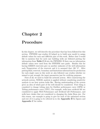Chapter 2

Procedure

In this chapter, we will describe the procedure that has been followed for this
section. PIPESIM case studies [2] helped us to build aour model to assign
default values for each and diﬀerent part of this work. Before that I would
like to mention that for each case building wells are followed putting the
information from Table C.5 into the PIPESIM. If there was no information
default values were used from the PIPESIM user guide. Besides this for
having GREEN reservoirs give us another unknown of the well information
such Temperature of the reservoir and it is assumed that 130 o F . After
putting ﬂuid, reservoir, boundary and limitations informations for production
for each single cases in this work we also followed case studies whether we
missed or put wrongly the input parameters just for verifying purposes.
    First of all, we need to build the network system. After constructing the
network system, NODAL analysis is applied without considering sensitivity
analysis to see how system looks like. Having understanding of the system
gives an idea of which part of the well should be considered. First thing is
considerd to change tubing sizes for Outﬂow performance curve (OPR) or
Tubing performance curve (TPC). For example, wells have artiﬁcial lift are
considered to apply Well Performance and Artiﬁcial Lift Performance, and
wells have chokes that are considered to changing the choke Bean size. For
this reason, one example is going to give for each of the optimized section
and rest of it is going to be referred in to the Appendix B for ﬁgures and
Appendix C for tables.




                                      14
 