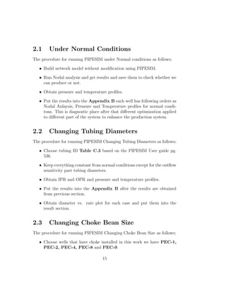 2.1     Under Normal Conditions
The procedure for running PIPESIM under Normal conditions as follows;

   • Build network model without modiﬁcation using PIPESIM.

   • Run Nodal analysis and get results and save them to check whether we
     can produce or not.

   • Obtain pressure and temperature proﬁles.

   • Put the results into the Appendix B each well has following orders as
     Nodal Anlaysis, Pressure and Temperature proﬁles for normal condi-
     tons. This is diagnostic place after that diﬀerent optimization applied
     to diﬀerent part of the system to enhance the production system.


2.2     Changing Tubing Diameters
The procedure for running PIPESIM Changing Tubing Diameters as follows;

   • Choose tubing ID Table C.3 based on the PIPESIM User guide pg.
     536.

   • Keep everything constant from normal conditions except for the outﬂow
     sensitivity part tubing diameters.

   • Obtain IPR and OPR and pressure and temperature proﬁles.

   • Put the results into the Appendix B after the results are obtained
     from previous section.

   • Obtain diameter vs. rate plot for each case and put them into the
     result section.


2.3     Changing Choke Bean Size
The procedure for running PIPESIM Changing Choke Bean Size as follows;

   • Choose wells that have choke installed in this work we have PEC-1,
     PEC-2, PEC-4, PEC-8 and PEC-9.

                                    15
 