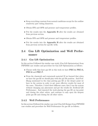 • Keep everything constant from normal conditions except for the outﬂow
     sensitivity part tubing diameters.

   • Obtain IPR and OPR and pressure and temperature proﬁles.

   • Put the results into the Appendix B after the results are obtained
     from previous section.

   • Obtain IPR and OPR and pressure and temperature proﬁles.

   • Put the results into the Appendix B after the results are obtained
     from previous section for speciﬁc wells.


2.4     Gas Lift Optimization and Well Perfor-
        mance
2.4.1    Gas Lift Optimization
In this section I followed the similar case study (Gas Lift Optimization) from
PIPESIM case studies and procedure for Gas Lift Optimization as follows;

   • Choose wells that have gas lift in this work we have PEC-3, PEC-5,
     PEC-6 and PEC-7.

   • From the classwork and coursework material [3] we learned that when
     we have the gas lift we should play with the gas lift position. And Prof.
     Zhang mentioned in the class putting gas lift at the deeper point we
     have in the system in order to get more eﬀective results for most of
     the cases. Therefore, I tried three diﬀerent cases, ﬁrst I run the system
     without changing any placement and get the results for Artiﬁcial Lift
     Performance. And repeated the work placing the gas lift on top point
     and closing the other valves, and continue to only open the deepest
     point gas lift and closing the all other valves.


2.4.2    Well Performance
In this section I followed the similar case stud (Gas Lift Design) from PIPESIM
case studies and procedure for Well Performance for gas lift as follows;

                                     16
 