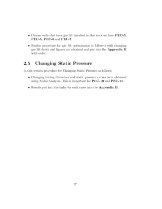 • Choose wells that have gas lift installed in this work we have PEC-3,
     PEC-5, PEC-6 and PEC-7.

   • Similar procedure for gas lift optimization is followed with changing
     gas lift deoth and ﬁgures are obtained and put into the Appendix B
     with order.


2.5     Changing Static Pressure
In this section procedure for Changing Static Pressure as follows;

   • Changing tubing diameters and static pressure curves were obtained
     using Nodal Analysis. This is important for PEC-10 and PEC-11.

   • Results put into the order for each cases into the Appendix B.




                                     17
 