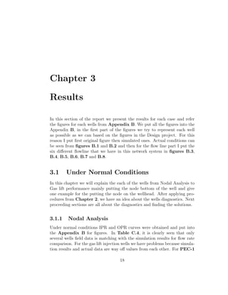 Chapter 3

Results

In this section of the report we present the results for each case and refer
the ﬁgures for each wells from Appendix B. We put all the ﬁgures into the
Appendix B, in the ﬁrst part of the ﬁgures we try to represent each well
as possible as we can based on the ﬁgures in the Design project. For this
reason I put ﬁrst original ﬁgure then simulated ones. Actual conditions can
be seen from ﬁgures B.1 and B.2 and then for the ﬂow line part I put the
six diﬀerent ﬂowline that we have in this network system in ﬁgures B.3,
B.4, B.5, B.6, B.7 and B.8.


3.1     Under Normal Conditions
In this chapter we will explain the each of the wells from Nodal Analysis to
Gas lift performance mainly putting the node bottom of the well and give
one example for the putting the node on the wellhead. After applying pro-
cedures from Chapter 2, we have an idea about the wells diagnostics. Next
proceeding sections are all about the diagnostics and ﬁnding the solutions.


3.1.1    Nodal Analysis
Under normal conditions IPR and OPR curves were obtained and put into
the Appendix B for ﬁgures. In Table C.4, it is clearly seen that only
several wells ﬁeld data is matching with the simulation results for ﬂow rate
comparison. For the gas lift injection wells we have problems because simula-
tion results and actual data are way oﬀ values from each other. For PEC-1

                                     18
 