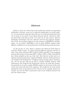 Abstract

    Brown et al.[1] was stated that many production systems are operating
ineﬃciently; therefore, most can be improved signiﬁcantly by careful analy-
sis. It is not unusual to ﬁnd ﬂow lines that are too small and tubing sizes that
are too large or too small. It was almost 30 years ago Dr. Brown was talk-
ing about this in his famous book. It is still true in some aspects, however
developing technologies and new softwares decrease this improper designs.
One of the most popular software for this purpose is PIPESIM by Schlum-
berger. In our project, PIPESIM is used to apply NODAL analysis under
diﬀerent conditions to see the performance of the production network system.

    In this project we were asked to optimize the Hurricane ﬁeld which is
located in Tulsa County. It consists of seven diﬀerent reservoirs and has 11
wells. Four of the wells that PEC-3, PEC5, PEC-6 and PEC-7 are producing
with gas lift and ﬁve of them that PEC-1, PEC-2, PEC-4, PEC-8 and PEC-9
have choke installed on the top of the well. The objective of this work is to
optimize the ﬁeld performance applying NODAL analysis, Well performance
and Artiﬁcial Lift Performance, changing tubing size and surface choke siz-
ing. For the gas lift wells we are able to conduct NODAL analysis, Well
performance and Artiﬁcial Lift Performance and for the wells have produc-
ing naturally we are able to apply NODAL analysis on the bottom of the well,
on the top of the well and at the separator. We conducted our work mainly
putting the node at the bottom of the well but for the example purpose we
conduct one case for PEC-1 putting the node on the wellhead and put this
into the results section.
 