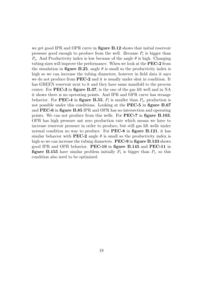 we get good IPR and OPR curve in ﬁgure B.12 shows that initial reservoir
pressure good enough to produce from the well. Because Pi is bigger than
Po . And Productivity index is low because of the angle θ is high. Changing
tubing sizes will improve the performance. When we look at the PEC-2 from
the simulation in ﬁgure B.25, angle θ is small so the productivity index is
high so we can increase the tubing diameters, however in ﬁeld data it says
we do not produce from PEC-2 and it is usually under shut in condition. It
has GREEN reservoir next to it and they have same manifold to the process
center. For PEC-3 in ﬁgure B.37, is the one of the gas lift well and in NA
it shows there is no operating points. And IPR and OPR curve has strange
behavior. For PEC-4 in ﬁgure B.55, Pi is smaller than Po , production is
not possible under this conditions. Looking at the PEC-5 in ﬁgure B.67
and PEC-6 in ﬁgure B.85 IPR and OPR has no intersection and operating
points. We can not produce from this wells. For PEC-7 in ﬁgure B.103,
OPR has high pressure ant zero production rate which means we have to
increase reservoir pressure in order to produce, but still gas lift wells under
normal condition no way to produce. For PEC-8 in ﬁgure B.121, it has
similar behavior with PEC-2 angle θ is small so the productivity index is
high so we can increase the tubing diameters. PEC-9 in ﬁgure B.133 shows
good IPR and OPR behavior. PEC-10 in ﬁgure B.145 and PEC-11 in
ﬁgure B.155 have similar problem initially Po is bigger than Pi , so this
condition also need to be optimized.




                                      19
 
