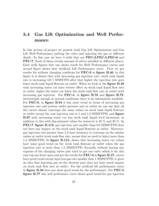 3.4     Gas Lift Optimization and Well Perfor-
        mance

In this section of project we present both Gas Lift Optimization and Gas
Lift Well Performance putting the valve and injecting the gas at diﬀerent
depth. In this case we have 4 wells that are PEC-3,PEC-5,PEC-6 and
PEC-7. Each of them certain amount of valves installed at diﬀerent places.
Each wells ﬁgures ﬁrst one shows result for Well Performance curves and
second ﬁgure shows that Artiﬁcial Lift Performance curve. First we get
results for without changing conditons for PEC-3 in ﬁgure B.46, in this
ﬁgure it is shown that with increasing gas injection rate, stock tank liquid
rate is increasing till 1 MMSCFD after that higher the injection rate goes
lower stock tank liquid ﬂowrate at outlet. When we look at the ﬁgure B.49
with increasing water cut have reverse eﬀect on stock tank liquid ﬂow rate
at outlet, higher the water cut lower the stock tank ﬂow rate at outlet with
increasing gas injection. For PEC-5, in ﬁgure B.76 and ﬁgure B.79,
interestingly enough at normal conditions there is no information available.
For PEC-6, in ﬁgure B.94 it has some trend in terms of increasing gas
injection rate and system outlet pressure and at outlet we can say that all
the curves almost converges the same values on stock tank liquid ﬂowrate
at outlet except the case injection rate is 1 and 1.2 MMSCFPD, and ﬁgure
B.97 with increasing water cut has stock tank liquid level increment, in
addition to this with discontinued values for watercut is 20 % and 30 %. In
PEC-7, ﬁgure B.112, gas injection rate smaller than 0.6 MMSCFPD does
not have any impact on the stock tank liquid ﬂowrate at outlet. Moreover,
gas injection rate greater than 1.2 have tendency to converge on the similar
values at outlet stock tank ﬂow rate, means that no need to inject more than
1.2 MMSCFPD. In ﬁgure B.115, shows that increasing water cut values
have some good trend on the stock tank ﬂowrate at outlet when the gas
injection rate is more than 1.2 MMSCFPD. Secondly without having any
expense of the changing valves just tried to get one valve which is for this
case top one leave open and get the results for PEC-3 in ﬁgure B.47, curves
have good trend except injection gas rate smaller than 1 MMSCFPD, it gives
an idea that injecting gas on the shortest part does not have much impact
on stock tank ﬂow rate at outlet. For the artiﬁcial lift performance curve
in ﬁgure B.50 does not show good trend for the performance. For PEC-5
ﬁgure B.77 this well performace curve shows good trend for gas injection

                                    23
 