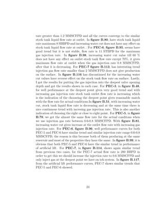rate greater than 1.2 MMSCFPD and all the curves converge to the similar
stock tank liquid ﬂow rate at outlet. In ﬁgure B.80, have stock tank liquid
rate maximum 8 SBBPD and increasing water cut does not have any eﬀect on
stock tank liquid ﬂow rate at outlet . For PEC-6, ﬁgure B.95, seems have
good trend but it is not stable, ﬂow rate is 11 STBPD for the maximum
gas injection rate. In ﬁgure B.98, increasing water cut value till 60 %
does not have any eﬀect on outlet stock tank ﬂow rate except 70%, it gives
maximum ﬂow rate at outlet when the gas injection rate 0.8 MMSCFPD,
after that it is decreasing. For PEC-7 ﬁgure B.113, has interesting trend
injection gas ﬂow rate smaller than 2 MMSCFPD does not give production
on the surface. In ﬁgure B.116 has discontinued for the increasing water
cut values have reverse eﬀect on the stock tank ﬂow rate on surface. Lastly,
I got the results for putting the gas injection into the deepest valve opening
depth and got the results shown in each case. For PEC-3, in ﬁgure B.48,
for well performance at the deepest point gives very good trend and with
increasing gas injection rate stock tank outlet ﬂow rate is increasing which
is the indication of the chooseing the deepest point gives reasonable match
with the ﬂow rate for actual conditions.In ﬁgure B.51, with increasing water
cut, stock tank liquid ﬂow rate is decreasing and at the same time there is
nice continuous trend with incresing gas injection rate. This is also another
indication of choosing the right or close to right point. For PEC-5, in ﬁgure
B.78, we get the almost the same ﬂow rate for the actual conditons when
we use injection gas rate between 0.6-0.8 MMSCFPD. With ﬁgure B.81,
increasing water cut gives increase at the outlet ﬂow rate with increasing gas
injection rate. For PEC-6, ﬁgure B.96, well performance curves for both
PEC-5 and PEC-6 have similar trend and similar injection rate range 0.6-0.8
MMSCFPD, the reason is this because both of them producing at the same
reservoir and most of the properties they have the same. In ﬁgure B.99, it is
obvious that both PEC-5 and PEC-6 have the similar trend in performance
of artiﬁcial lift. For PEC-7, in ﬁgure B.114, shows again similar trend
from previous two cases, for the PEC-7 actual ﬂow rate is 280 BBPD in
order to get this we should increase the injection rate to 0.6 MMSCFPD and
only inject gas at the deepest point we have on teh system. In ﬁgure B.117,
from the artiﬁcial lift performance curves, PEC-7 shows similar trends that
PEC-5 and PEC-6 showed.




                                     24
 