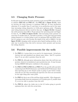 3.5      Changing Static Pressure
In this part we increased the static pressure to get several IPR curves and try
to enhance PEC-10 and PEC-11. For PEC-10, in ﬁgure B.151, when
we increase the static pressure to minimum 3800 psi, we have production
otherwise Pi is smaller than Po and there is no production and at the same
time increasing tubing diameters to 3.548 gives optimum point. Changing
only tubing diameters did not work for this case. In ﬁgure B.152, I changed
the outlet pressure from 300 to 70 psi and got the operating point and bigger
Pi than Po . For PEC-11 ﬁgure B.161, with increasing static pressure we
overcome Pi smaller than Po , and able to produce, at the same time increasing
tubing diameter to 4 inches going to give us optimum IPR and OPR curves,
but it is going to cost a lot because the depth of the well is 12000 ft. In this
ﬁgure B.162, changing outlet pressure gives liquid loading problem, so the
only way to produce from this well is increase static pressure and increase
the tubing diameter.


3.6      Possible improvements for the wells
  1. For PEC-1, it seems there is no need to be improvement. Actual pro-
     duction rate and simulated one almost same values. And Pi is greater
     than Po we are able to produce from the well.
  2. For PEC-2, although given information shows that this well does not
     produce, however in simulation it gives production rate. It may because
     having GREEN ﬁeld gives confusion to the program.
  3. For PEC-3, PEC-5,PEC-6 and PEC-7 are the gas lift wells and after
     conducting both Well Performance and Artiﬁcial Lift Performance show
     that injecting gas at the deepest point is going to give better results.
     And also we saw that increasing gas injection rate does not necessarily
     be the right thing after some point.
  4. For PEC-4, this is one of the well has choke installed. After diagnostic,
     increasing choke bean size minimum to 0.75 inches gives Po smaller than
     Pi , so we are able to produce from this well.
  5. For PEC-8, adjust the choke size to the 0.5 inches going to provide
     optimum ﬂow rate with the actual data.

                                      25
 