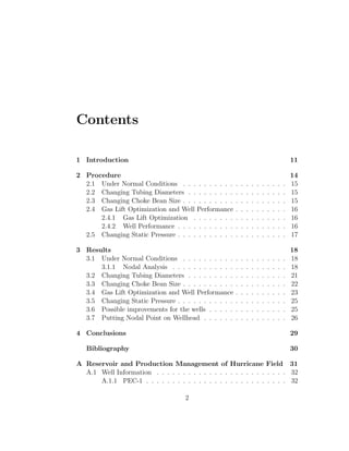 Contents

1 Introduction                                                                                 11

2 Procedure                                                                                    14
  2.1 Under Normal Conditions . . . . . . . . . .      .   .   .   .   .   .   .   .   .   .   15
  2.2 Changing Tubing Diameters . . . . . . . . .      .   .   .   .   .   .   .   .   .   .   15
  2.3 Changing Choke Bean Size . . . . . . . . . .     .   .   .   .   .   .   .   .   .   .   15
  2.4 Gas Lift Optimization and Well Performance       .   .   .   .   .   .   .   .   .   .   16
      2.4.1 Gas Lift Optimization . . . . . . . .      .   .   .   .   .   .   .   .   .   .   16
      2.4.2 Well Performance . . . . . . . . . . .     .   .   .   .   .   .   .   .   .   .   16
  2.5 Changing Static Pressure . . . . . . . . . . .   .   .   .   .   .   .   .   .   .   .   17

3 Results                                                                                      18
  3.1 Under Normal Conditions . . . . . . . . . .      .   .   .   .   .   .   .   .   .   .   18
      3.1.1 Nodal Analysis . . . . . . . . . . . .     .   .   .   .   .   .   .   .   .   .   18
  3.2 Changing Tubing Diameters . . . . . . . . .      .   .   .   .   .   .   .   .   .   .   21
  3.3 Changing Choke Bean Size . . . . . . . . . .     .   .   .   .   .   .   .   .   .   .   22
  3.4 Gas Lift Optimization and Well Performance       .   .   .   .   .   .   .   .   .   .   23
  3.5 Changing Static Pressure . . . . . . . . . . .   .   .   .   .   .   .   .   .   .   .   25
  3.6 Possible improvements for the wells . . . . .    .   .   .   .   .   .   .   .   .   .   25
  3.7 Putting Nodal Point on Wellhead . . . . . .      .   .   .   .   .   .   .   .   .   .   26

4 Conclusions                                                                                  29

   Bibliography                                                                                30

A Reservoir and Production Management of Hurricane Field 31
  A.1 Well Information . . . . . . . . . . . . . . . . . . . . . . . . . 32
      A.1.1 PEC-1 . . . . . . . . . . . . . . . . . . . . . . . . . . . 32

                                    2
 