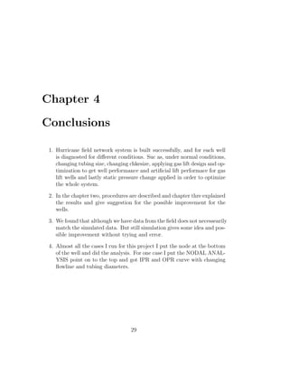 Chapter 4

Conclusions

 1. Hurricane ﬁeld network system is built successfully, and for each well
    is diagnosted for diﬀerent conditions. Suc as, under normal conditions,
    changing tubing size, changing chkesize, applying gas lift design and op-
    timization to get well performance and artiﬁcial lift performace for gas
    lift wells and lastly static pressure change applied in order to optimize
    the whole system.

 2. In the chapter two, procedures are described and chapter thre explained
    the results and give suggestion for the possible improvement for the
    wells.

 3. We found that although we have data from the ﬁeld does not necessearily
    match the simulated data. But still simulation gives some idea and pos-
    sible improvement without trying and error.

 4. Almost all the cases I run for this project I put the node at the bottom
    of the well and did the analysis. For one case I put the NODAL ANAL-
    YSIS point on to the top and got IPR and OPR curve with changing
    ﬂowline and tubing diameters.




                                    29
 