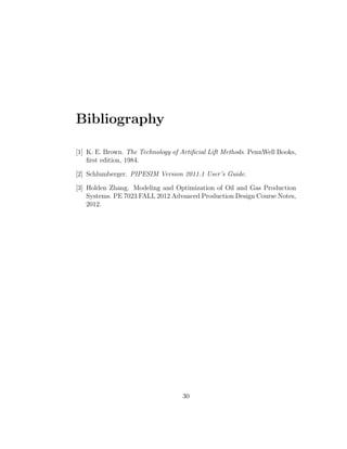 Bibliography

[1] K. E. Brown. The Technology of Artiﬁcial Lift Methods. PennWell Books,
    ﬁrst edition, 1984.

[2] Schlumberger. PIPESIM Version 2011.1 User’s Guide.

[3] Holden Zhang. Modeling and Optimization of Oil and Gas Production
    Systems. PE 7023 FALL 2012 Advanced Production Design Course Notes,
    2012.




                                   30
 