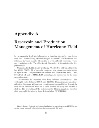 Appendix A

Reservoir and Production
Management of Hurricane Field

In the appendix A, all the information is based on the project description
from Prof. Holden Zhang’s Generic Project document1 . The Hurricane ﬁeld
is located in Tulsa County. It consists of seven diﬀerent reservoirs. There
are 11 existing wells. The objective of this project is to optimize the ﬁeld
performance.
    Currently, the ﬁeld is totally producing 7915 STB/D oil from all the wells
but Well PEC-5. All of the wells connected to a central processing center
in ﬁgure B.142. The production of another ﬁeld called Green Field, 21681
STB/D of oil and 44 MMSCF/D natural gas, is transported to the same
processing center.
    The reservoirs in Hurricane ﬁelds have diﬀerent characteristics. The
well depth varies between 3000 ft and 12500 ft. Formations are sandstone,
dolomites, limestone with varying porosities and permeabilities. Four of the
wells are on artiﬁcial lift while six of them produce naturally and one well is
shut in. The production of the wells is sent to diﬀerent manifolds based on
their geographic location in ﬁgure B.1 and after PIPESIM B.2.




  1
    Generic Project Design is well planned and aimed to teach how to use PIPESIM and
use the course materials eﬀectively in order to accomplish this work.


                                        31
 