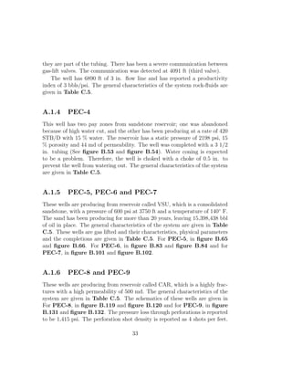 they are part of the tubing. There has been a severe communication between
gas-lift valves. The communication was detected at 4091 ft (third valve).
   The well has 6890 ft of 3 in. ﬂow line and has reported a productivity
index of 3 bbls/psi. The general characteristics of the system rock-ﬂuids are
given in Table C.5.


A.1.4     PEC-4
This well has two pay zones from sandstone reservoir; one was abandoned
because of high water cut, and the other has been producing at a rate of 420
STB/D with 15 % water. The reservoir has a static pressure of 2198 psi, 15
% porosity and 44 md of permeability. The well was completed with a 3 1/2
in. tubing (See ﬁgure B.53 and ﬁgure B.54). Water coning is expected
to be a problem. Therefore, the well is choked with a choke of 0.5 in. to
prevent the well from watering out. The general characteristics of the system
are given in Table C.5.


A.1.5     PEC-5, PEC-6 and PEC-7
These wells are producing from reservoir called VSU, which is a consolidated
sandstone, with a pressure of 600 psi at 3750 ft and a temperature of 140◦ F.
The sand has been producing for more than 20 years, leaving 15,398,438 bbl
of oil in place. The general characteristics of the system are given in Table
C.5. These wells are gas lifted and their characteristics, physical parameters
and the completions are given in Table C.5. For PEC-5, in ﬁgure B.65
and ﬁgure B.66. For PEC-6, in ﬁgure B.83 and ﬁgure B.84 and for
PEC-7, in ﬁgure B.101 and ﬁgure B.102.


A.1.6     PEC-8 and PEC-9
These wells are producing from reservoir called CAR, which is a highly frac-
tures with a high permeability of 500 md. The general characteristics of the
system are given in Table C.5. The schematics of these wells are given in
For PEC-8, in ﬁgure B.119 and ﬁgure B.120 and for PEC-9, in ﬁgure
B.131 and ﬁgure B.132. The pressure loss through perforations is reported
to be 1,415 psi. The perforation shot density is reported as 4 shots per feet.

                                     33
 