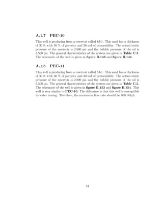 A.1.7     PEC-10
This well is producing from a reservoir called SJ-1. This sand has a thickness
of 30 ft with 30 % of porosity and 30 md of permeability. The actual static
pressure of the reservoir is 2,800 psi and the bubble pressure of the oil is
3,500 psi. The general characteristics of the system are given in Table C.5.
The schematic of the well is given in ﬁgure B.143 and ﬁgure B.144.

A.1.8     PEC-11
This well is producing from a reservoir called SJ-1. This sand has a thickness
of 30 ft with 30 % of porosity and 30 md of permeability. The actual static
pressure of the reservoir is 2,800 psi and the bubble pressure of the oil is
3,500 psi. The general characteristics of the system are given in Table C.5.
The schematic of the well is given in ﬁgure B.153 and ﬁgure B.154. This
well is very similar to PEC-10. The diﬀerence is that this well is susceptible
to water coning. Therefore, the maximum ﬂow rate should be 800 bbl/d.




                                     34
 