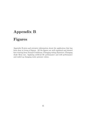 Appendix B

Figures

Appendix B gives and extensive information about the application that has
been done in terms of ﬁgures. All the ﬁgures are well organized and showed
here starting from Normal Conditions, Changing tubing diameters, Changing
choke Bean size, Applying artiﬁcial lift performance and well performance
and ended up changing static pressure values.




                                   35
 