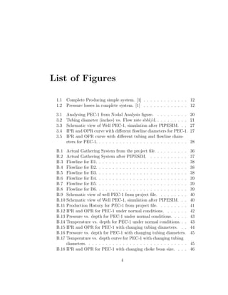 List of Figures

 1.1    Complete Producing simple system. [1] . . . . . . . . . . . . . 12
 1.2    Pressure losses in complete system. [1] . . . . . . . . . . . . . 12

 3.1    Analysing PEC-1 from Nodal Analysis ﬁgure. . . . . . . . . .           20
 3.2    Tubing diameter (inches) vs. Flow rate sbbl/d. . . . . . . . . .       21
 3.3    Schematic view of Well PEC-1, simulation after PIPESIM. . .            27
 3.4    IPR and OPR curve with diﬀerent ﬂowline diameters for PEC-1.           27
 3.5    IPR and OPR curve with diﬀerent tubing and ﬂowline diam-
        eters for PEC-1. . . . . . . . . . . . . . . . . . . . . . . . . . .   28

 B.1  Actual Gathering System from the project ﬁle. . . . . . . . . .          36
 B.2  Actual Gathering System after PIPESIM. . . . . . . . . . . .             37
 B.3  Flowline for B1. . . . . . . . . . . . . . . . . . . . . . . . . . .     38
 B.4  Flowline for B2. . . . . . . . . . . . . . . . . . . . . . . . . . .     38
 B.5  Flowline for B3. . . . . . . . . . . . . . . . . . . . . . . . . . .     38
 B.6  Flowline for B4. . . . . . . . . . . . . . . . . . . . . . . . . . .     39
 B.7  Flowline for B5. . . . . . . . . . . . . . . . . . . . . . . . . . .     39
 B.8  Flowline for B6. . . . . . . . . . . . . . . . . . . . . . . . . . .     39
 B.9  Schematic view of well PEC-1 from project ﬁle. . . . . . . . .           40
 B.10 Schematic view of Well PEC-1, simulation after PIPESIM. . .              40
 B.11 Production History for PEC-1 from project ﬁle. . . . . . . . .           41
 B.12 IPR and OPR for PEC-1 under normal conditions. . . . . . .               42
 B.13 Pressure vs. depth for PEC-1 under normal conditions. . . . .            43
 B.14 Temperature vs. depth for PEC-1 under normal conditions. . .             43
 B.15 IPR and OPR for PEC-1 with changing tubing diameters. . .                44
 B.16 Pressure vs. depth for PEC-1 with changing tubing diameters.             45
 B.17 Temperature vs. depth curve for PEC-1 with changing tubing
      diameters. . . . . . . . . . . . . . . . . . . . . . . . . . . . . .     45
 B.18 IPR and OPR for PEC-1 with changing choke bean size. . . .               46

                                      4
 