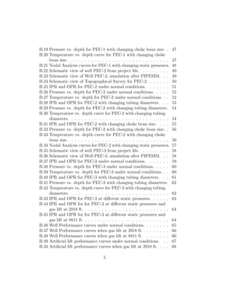 B.19 Pressure vs. depth for PEC-1 with changing choke bean size. .            47
B.20 Temperature vs. depth curve for PEC-1 with changing choke
     bean size. . . . . . . . . . . . . . . . . . . . . . . . . . . . . .     47
B.21 Nodal Analysis curves for PEC-1 with changing static pressures.          48
B.22 Schematic view of well PEC-2 from project ﬁle. . . . . . . . .           49
B.23 Schematic view of Well PEC-2, simulation after PIPESIM. . .              49
B.24 Schematic view of Topographical Survey for PEC-2. . . . . . .            50
B.25 IPR and OPR for PEC-2 under normal conditions. . . . . . .               51
B.26 Pressure vs. depth for PEC-2 under normal conditions. . . . .            52
B.27 Temperature vs. depth for PEC-2 under normal conditions. . .             52
B.28 IPR and OPR for PEC-2 with changing tubing diameters. . .                53
B.29 Pressure vs. depth for PEC-2 with changing tubing diameters.             54
B.30 Temperature vs. depth curve for PEC-2 with changing tubing
     diameters. . . . . . . . . . . . . . . . . . . . . . . . . . . . . .     54
B.31 IPR and OPR for PEC-2 with changing choke bean size. . . .               55
B.32 Pressure vs. depth for PEC-2 with changing choke bean size. .            56
B.33 Temperature vs. depth curve for PEC-2 with changing choke
     bean size. . . . . . . . . . . . . . . . . . . . . . . . . . . . . .     56
B.34 Nodal Analysis curves for PEC-2 with changing static pressures.          57
B.35 Schematic view of well PEC-3 from project ﬁle. . . . . . . . .           58
B.36 Schematic view of Well PEC-3, simulation after PIPESIM. . .              58
B.37 IPR and OPR for PEC-3 under normal conditions. . . . . . .               59
B.38 Pressure vs. depth for PEC-3 under normal conditions. . . . .            60
B.39 Temperature vs. depth for PEC-3 under normal conditions. . .             60
B.40 IPR and OPR for PEC-3 with changing tubing diameters. . .                61
B.41 Pressure vs. depth for PEC-3 with changing tubing diameters.             62
B.42 Temperature vs. depth curve for PEC-3 with changing tubing
     diameters. . . . . . . . . . . . . . . . . . . . . . . . . . . . . .     62
B.43 IPR and OPR for PEC-3 at diﬀerent static pressures. . . . . .            63
B.44 IPR and OPR for for PEC-3 at diﬀerent static pressures and
     gas lift at 2918 ft. . . . . . . . . . . . . . . . . . . . . . . . . .   64
B.45 IPR and OPR for for PEC-3 at diﬀerent static pressures and
     gas lift at 8811 ft. . . . . . . . . . . . . . . . . . . . . . . . . .   64
B.46 Well Performance curves under normal conditions. . . . . . . .           65
B.47 Well Performance curves when gas lift at 2918 ft. . . . . . . .          66
B.48 Well Performance curves when gas lift at 8811 ft. . . . . . . .          66
B.49 Artiﬁcial lift performance curves under normal conditions. . .           67
B.50 Artiﬁcial lift performance curves when gas lift at 2918 ft. . . .        68

                                    5
 