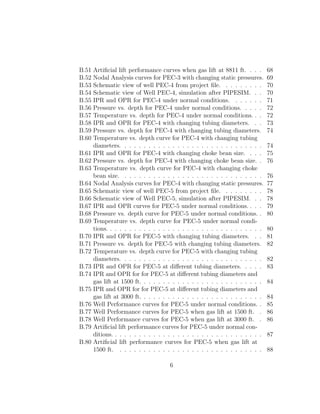 B.51   Artiﬁcial lift performance curves when gas lift at 8811 ft. . . .        68
B.52   Nodal Analysis curves for PEC-3 with changing static pressures.          69
B.53   Schematic view of well PEC-4 from project ﬁle. . . . . . . . .           70
B.54   Schematic view of Well PEC-4, simulation after PIPESIM. . .              70
B.55   IPR and OPR for PEC-4 under normal conditions. . . . . . .               71
B.56   Pressure vs. depth for PEC-4 under normal conditions. . . . .            72
B.57   Temperature vs. depth for PEC-4 under normal conditions. . .             72
B.58   IPR and OPR for PEC-4 with changing tubing diameters. . .                73
B.59   Pressure vs. depth for PEC-4 with changing tubing diameters.             74
B.60   Temperature vs. depth curve for PEC-4 with changing tubing
       diameters. . . . . . . . . . . . . . . . . . . . . . . . . . . . . .     74
B.61   IPR and OPR for PEC-4 with changing choke bean size. . . .               75
B.62   Pressure vs. depth for PEC-4 with changing choke bean size. .            76
B.63   Temperature vs. depth curve for PEC-4 with changing choke
       bean size. . . . . . . . . . . . . . . . . . . . . . . . . . . . . .     76
B.64   Nodal Analysis curves for PEC-4 with changing static pressures.          77
B.65   Schematic view of well PEC-5 from project ﬁle. . . . . . . . .           78
B.66   Schematic view of Well PEC-5, simulation after PIPESIM. . .              78
B.67   IPR and OPR curves for PEC-5 under normal conditions. . . .              79
B.68   Pressure vs. depth curve for PEC-5 under normal conditions. .            80
B.69   Temperature vs. depth curve for PEC-5 under normal condi-
       tions. . . . . . . . . . . . . . . . . . . . . . . . . . . . . . . . .   80
B.70   IPR and OPR for PEC-5 with changing tubing diameters. . .                81
B.71   Pressure vs. depth for PEC-5 with changing tubing diameters.             82
B.72   Temperature vs. depth curve for PEC-5 with changing tubing
       diameters. . . . . . . . . . . . . . . . . . . . . . . . . . . . . .     82
B.73   IPR and OPR for PEC-5 at diﬀerent tubing diameters. . . . .              83
B.74   IPR and OPR for for PEC-5 at diﬀerent tubing diameters and
       gas lift at 1500 ft. . . . . . . . . . . . . . . . . . . . . . . . . .   84
B.75   IPR and OPR for for PEC-5 at diﬀerent tubing diameters and
       gas lift at 3000 ft. . . . . . . . . . . . . . . . . . . . . . . . . .   84
B.76   Well Performance curves for PEC-5 under normal conditions. .             85
B.77   Well Performance curves for PEC-5 when gas lift at 1500 ft. .            86
B.78   Well Performance curves for PEC-5 when gas lift at 3000 ft. .            86
B.79   Artiﬁcial lift performance curves for PEC-5 under normal con-
       ditions. . . . . . . . . . . . . . . . . . . . . . . . . . . . . . . .   87
B.80   Artiﬁcial lift performance curves for PEC-5 when gas lift at
       1500 ft. . . . . . . . . . . . . . . . . . . . . . . . . . . . . . .     88

                                      6
 