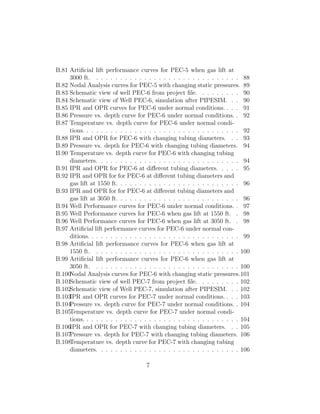 B.81 Artiﬁcial lift performance curves for PEC-5 when gas lift at
     3000 ft. . . . . . . . . . . . . . . . . . . . . . . . . . . . . . . 88
B.82 Nodal Analysis curves for PEC-5 with changing static pressures. 89
B.83 Schematic view of well PEC-6 from project ﬁle. . . . . . . . . 90
B.84 Schematic view of Well PEC-6, simulation after PIPESIM. . . 90
B.85 IPR and OPR curves for PEC-6 under normal conditions. . . . 91
B.86 Pressure vs. depth curve for PEC-6 under normal conditions. . 92
B.87 Temperature vs. depth curve for PEC-6 under normal condi-
     tions. . . . . . . . . . . . . . . . . . . . . . . . . . . . . . . . . 92
B.88 IPR and OPR for PEC-6 with changing tubing diameters. . . 93
B.89 Pressure vs. depth for PEC-6 with changing tubing diameters. 94
B.90 Temperature vs. depth curve for PEC-6 with changing tubing
     diameters. . . . . . . . . . . . . . . . . . . . . . . . . . . . . . 94
B.91 IPR and OPR for PEC-6 at diﬀerent tubing diameters. . . . . 95
B.92 IPR and OPR for for PEC-6 at diﬀerent tubing diameters and
     gas lift at 1550 ft. . . . . . . . . . . . . . . . . . . . . . . . . . 96
B.93 IPR and OPR for for PEC-6 at diﬀerent tubing diameters and
     gas lift at 3050 ft. . . . . . . . . . . . . . . . . . . . . . . . . . 96
B.94 Well Performance curves for PEC-6 under normal conditions. . 97
B.95 Well Performance curves for PEC-6 when gas lift at 1550 ft. . 98
B.96 Well Performance curves for PEC-6 when gas lift at 3050 ft. . 98
B.97 Artiﬁcial lift performance curves for PEC-6 under normal con-
     ditions. . . . . . . . . . . . . . . . . . . . . . . . . . . . . . . . 99
B.98 Artiﬁcial lift performance curves for PEC-6 when gas lift at
     1550 ft. . . . . . . . . . . . . . . . . . . . . . . . . . . . . . . 100
B.99 Artiﬁcial lift performance curves for PEC-6 when gas lift at
     3050 ft. . . . . . . . . . . . . . . . . . . . . . . . . . . . . . . 100
B.100Nodal Analysis curves for PEC-6 with changing static pressures.101
B.101Schematic view of well PEC-7 from project ﬁle. . . . . . . . . 102
B.102Schematic view of Well PEC-7, simulation after PIPESIM. . . 102
B.103IPR and OPR curves for PEC-7 under normal conditions. . . . 103
B.104Pressure vs. depth curve for PEC-7 under normal conditions. . 104
B.105Temperature vs. depth curve for PEC-7 under normal condi-
     tions. . . . . . . . . . . . . . . . . . . . . . . . . . . . . . . . . 104
B.106IPR and OPR for PEC-7 with changing tubing diameters. . . 105
B.107Pressure vs. depth for PEC-7 with changing tubing diameters. 106
B.108Temperature vs. depth curve for PEC-7 with changing tubing
     diameters. . . . . . . . . . . . . . . . . . . . . . . . . . . . . . 106

                                     7
 