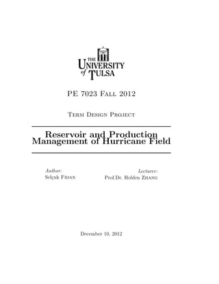 PE 7023 Fall 2012

          Term Design Project


  Reservoir and Production
Management of Hurricane Field


  Author:                               Lecturer:
  Sel¸uk Fidan
     c                    Prof.Dr. Holden Zhang




                 December 10, 2012
 