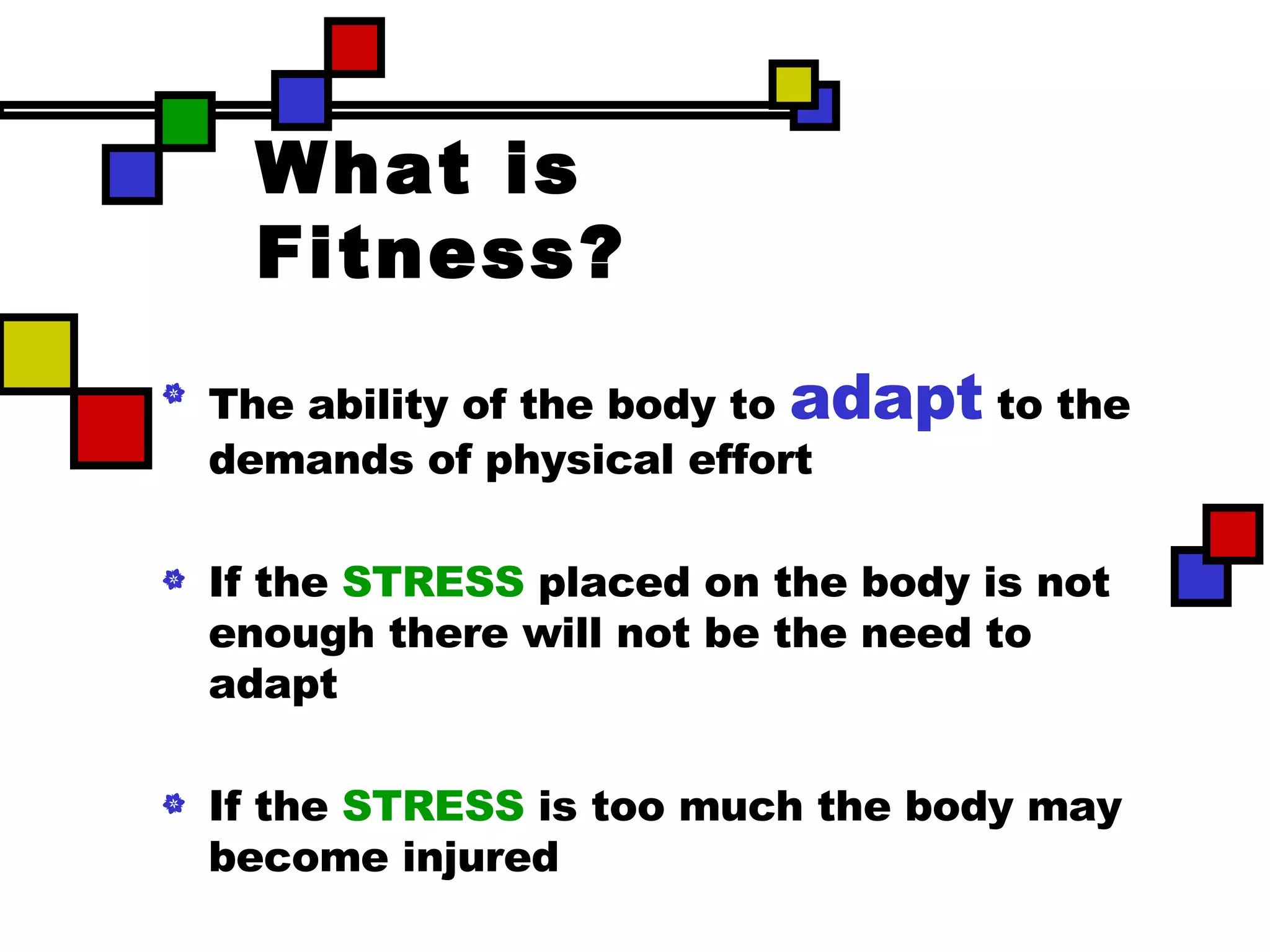 What is Fitness? The ability of the body to  adapt  to the demands of physical effort If the  STRESS  placed on the body is  not enough  there will not be the need to adapt If the  STRESS  is  too much  the body may become injured 