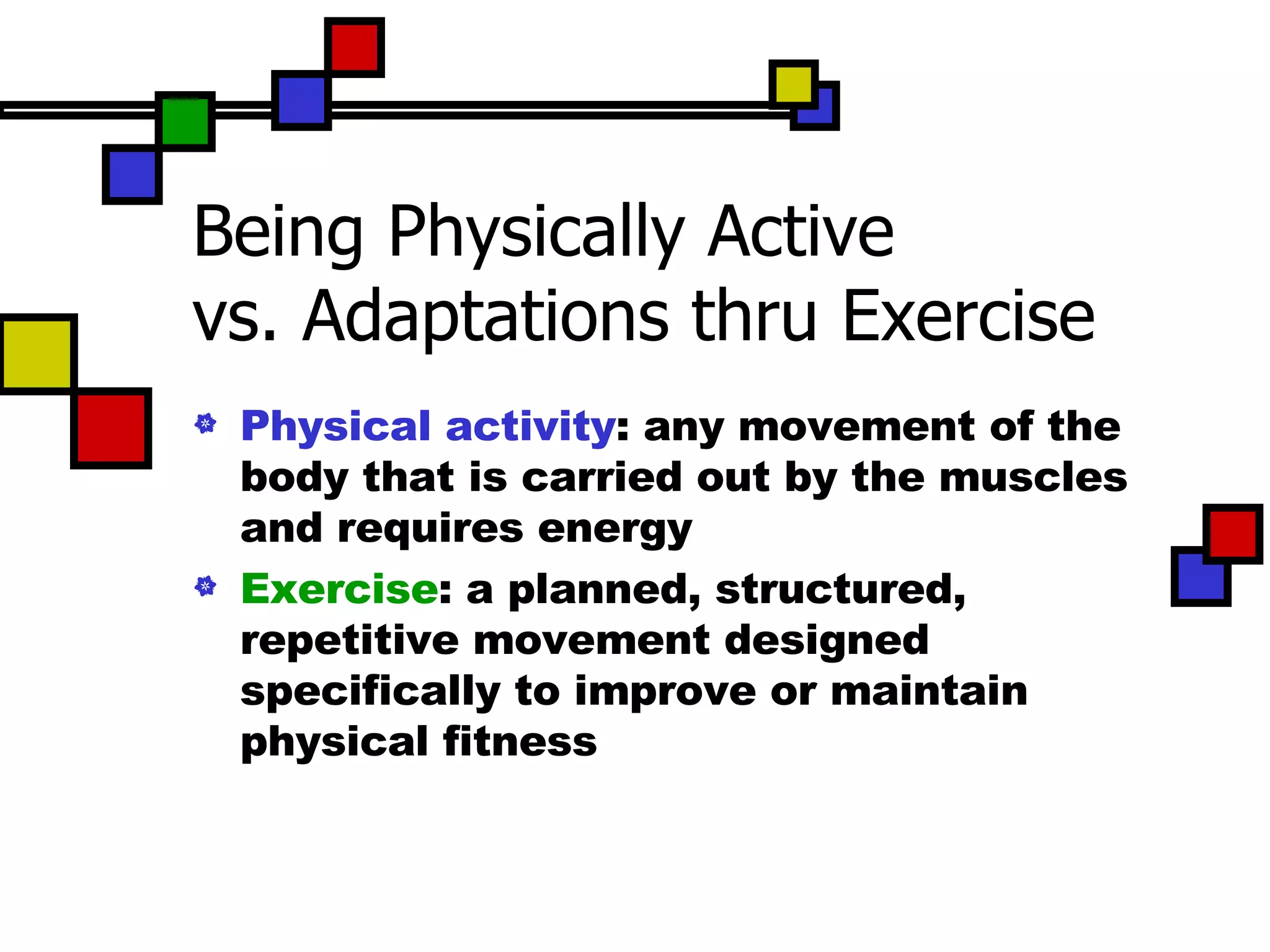 Being Physically Active vs. Adaptations thru Exercise Physical activity : any movement of the body that is carried out by the muscles and requires energy Exercise : a planned, structured, repetitive movement designed specifically to improve or maintain physical fitness 