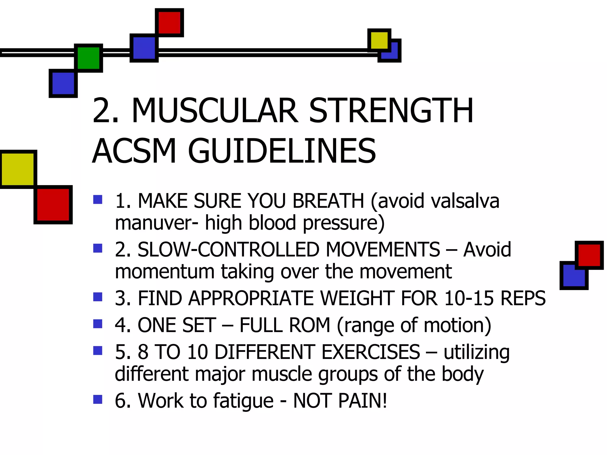 2. MUSCULAR STRENGTH ACSM GUIDELINES 1. MAKE SURE YOU BREATH (avoid valsalva manuver- high blood pressure) 2. SLOW-CONTROLLED MOVEMENTS – Avoid momentum taking over the movement 3. FIND APPROPRIATE WEIGHT FOR 10-15 REPS 4. ONE SET – FULL ROM (range of motion) 5. 8 TO 10 DIFFERENT EXERCISES – utilizing different major muscle groups of the body 6. Work to fatigue - NOT PAIN! 
