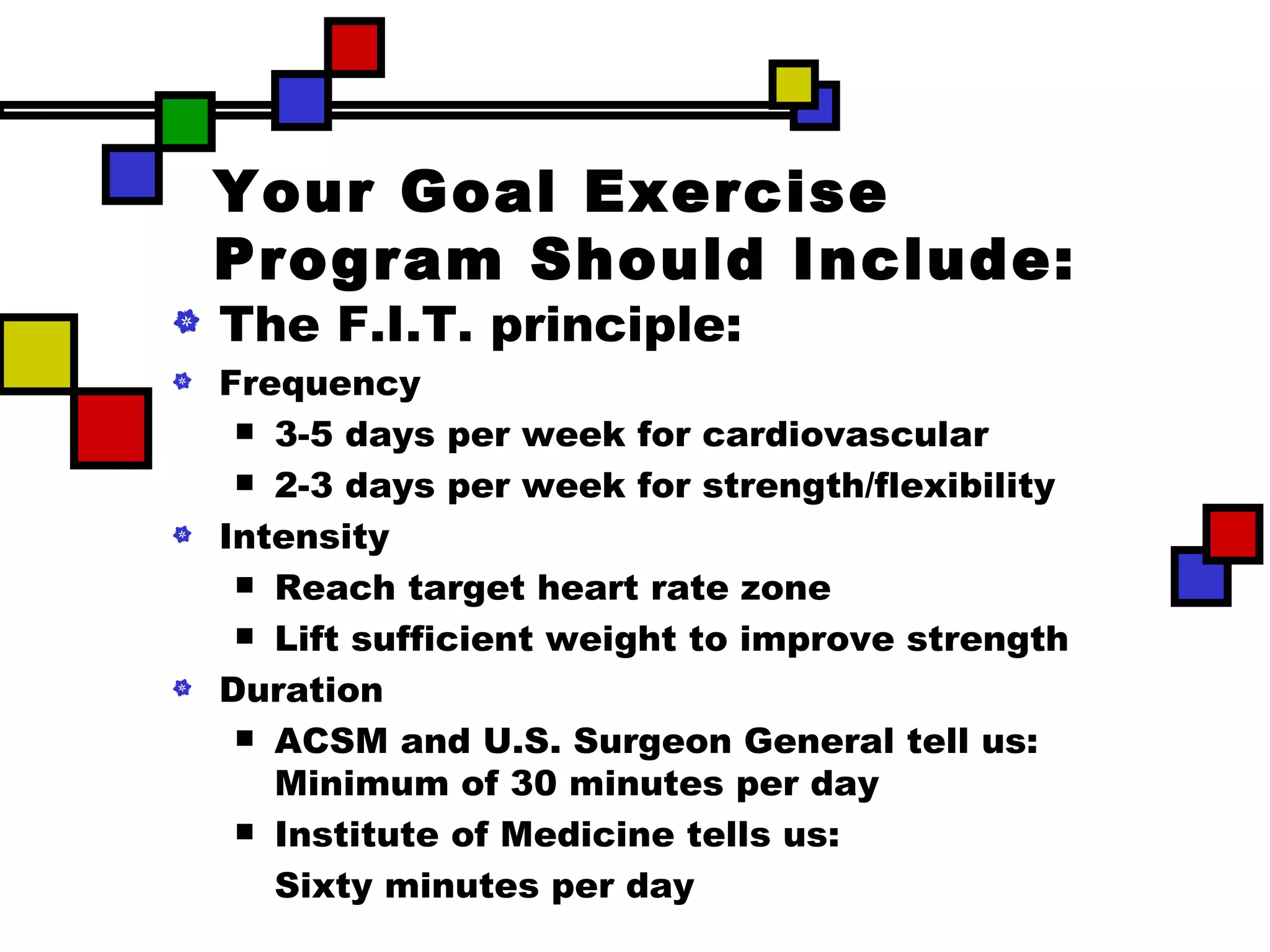 Your Goal Exercise Program Should Include: The F.I.T. principle: Frequency 3-5 days per week for cardiovascular 2-3 days per week for strength/flexibility Intensity Reach target heart rate zone Lift sufficient weight to improve strength Duration ACSM and U.S. Surgeon General tell us: Minimum of 30 minutes per day Institute of Medicine tells us: Sixty minutes per day 