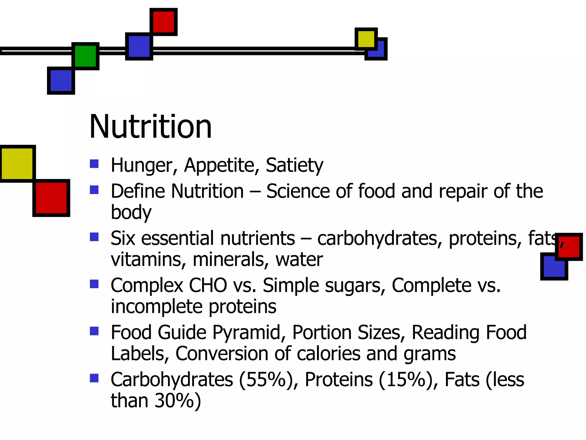 Nutrition Hunger, Appetite, Satiety Define Nutrition – Science of food and repair of the body Six essential nutrients – carbohydrates, proteins, fats, vitamins, minerals, water Complex CHO vs. Simple sugars, Complete vs. incomplete proteins Food Guide Pyramid, Portion Sizes, Reading Food Labels, Conversion of calories and grams Carbohydrates (55%), Proteins (15%), Fats (less than 30%) 