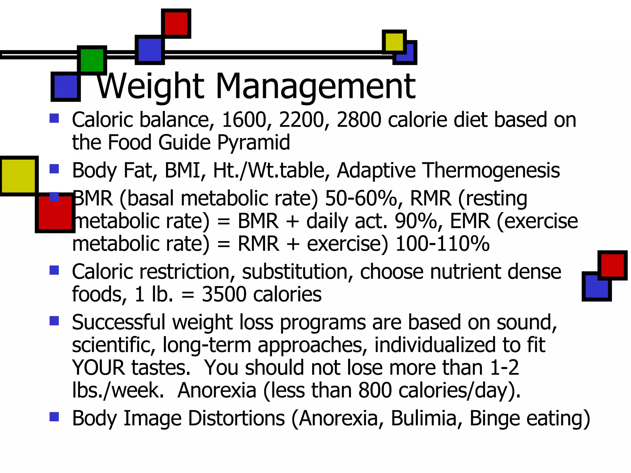 Weight Management Caloric balance, 1600, 2200, 2800 calorie diet based on the Food Guide Pyramid Body Fat, BMI, Ht./Wt.table, Adaptive Thermogenesis BMR (basal metabolic rate) 50-60%, RMR (resting metabolic rate) = BMR + daily act. 90%, EMR (exercise metabolic rate) = RMR + exercise) 100-110% Caloric restriction, substitution, choose nutrient dense foods, 1 lb. = 3500 calories Successful weight loss programs are based on sound, scientific, long-term approaches, individualized to fit YOUR tastes.  You should not lose more than 1-2 lbs./week.  Anorexia (less than 800 calories/day). Body Image Distortions (Anorexia, Bulimia, Binge eating) 