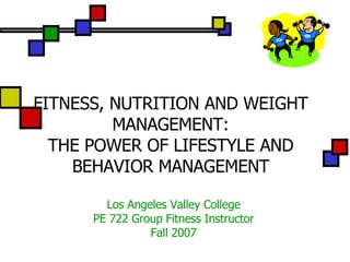 FITNESS, NUTRITION AND WEIGHT MANAGEMENT: THE POWER OF LIFESTYLE AND BEHAVIOR MANAGEMENT Los Angeles Valley College PE 722 Group Fitness Instructor Fall 2007 
