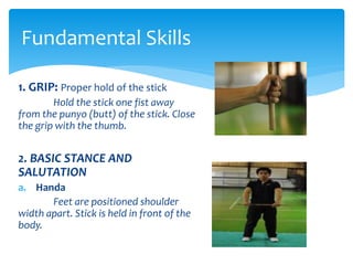 1. GRIP: Proper hold of the stick
Hold the stick one fist away
from the punyo (butt) of the stick. Close
the grip with the thumb.
2. BASIC STANCE AND
SALUTATION
a. Handa
Feet are positioned shoulder
width apart. Stick is held in front of the
body.
Fundamental Skills
 