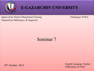 E-GAZARCHIN UNIVERSITY 
Approved by Head of Department Training Enkhjargal .D/MA/ 
Prepared by Orkhontuya. B /Inspector/ 
28th October 2014 
English Language Teacher 
Orkhontuya. B /MA/ 
Seminar 7 
 