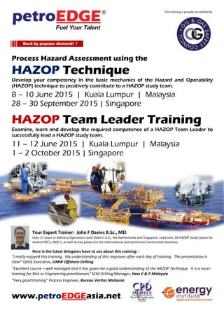 Process Hazard Assessment using the
HAZOP Technique
Develop your competency in the basic mechanics of the Hazard and Operability
(HAZOP) technique to positively contribute to a HAZOP study team.
8 – 10 June 2015 | Kuala Lumpur | Malaysia
28 – 30 September 2015 | Singapore
HAZOP Team Leader Training
Examine, learn and develop the required competence of a HAZOP Team Leader to
successfully lead a HAZOP study team.
11 – 12 June 2015 | Kuala Lumpur | Malaysia
1 – 2 October 2015 | Singapore
Your Expert Trainer: John F Davies B.Sc., MEI
Over 27 years in Refinery Operations with Shell in U.K., the Netherlands and Singapore. Lead over 20 HAZOP Study teams for
several IOC’s, NOC’s, as well as key players in the international petrochemical construction business.
Here is the latest delegates have to say about this training: -
“I really enjoyed this training. My understanding of this improves after each day of training. The presentation is
clear” QHSE Executive, UMW Offshore Drilling
“Excellent course – well managed and it has given me a good understanding of the HAZOP Technique. It is a must-
training for Risk or Engineering practitioners” SCM Drilling Manager, Hess E & P Malaysia
“Very good training” Process Engineer, Bureau Veritas Malaysia
www.petroEDGEasia.net
This training is proudly accredited by
Back by popular demand! !
 