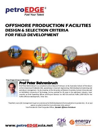 OFFSHORE PRODUCTION FACILITIES
DESIGN & SELECTION CRITERIA
FOR FIELD DEVELOPMENT
Your Expert Course Director
Prof Peter Behrenbruch
Prof Peter Behrenbruch is a consultant and an Adjunct Professor at the Australian School of Petroleum
at the University of Adelaide (UA), specialising in reservoir engineering, field development planning and
petroleum management. He also teaches at the University od Western Australia, Curtain University and
at HoChiMinh University of Technology. He has worked for 40 years in the petroleum industry, most
recently as Chief Operating Officer and Project Director for AED Oil and East Puffin (2007-09) for the
Puffin offshore development, Timor Sea.
“Excellent course for management to get an overview of oil field development from exploration to production. Its an eye-
opener on what to look for in an otherwise risky venture”
Vice President & Chief Corporate Officer, Barakah Offshore Petroleum
www.petroEDGEasia.net
 