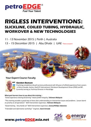 RIGLESS INTERVENTIONS:
SLICKLINE, COILED TUBING, HYDRAULIC,
WORKOVER & NEW TECHNOLOGIES
11 - 13 November 2015 | Perth | Australia
13 – 15 December 2015 | Abu Dhabi | UAE *New session!
Your Expert Course Faculty
Gordon Duncan
Practising completions & well services professional with 30 years of oilfield experience from careers
in Petro-Canada, Santos, Shell EP International, Petroleum Development Oman (PDO) and BP.
Currently serving as Technical Director in PetroEdge
What past learners have to say about this training: -
“Great experience sharing & learning” Head of Well Integrity, Talisman Malaysia
“This training provides a good way to have clear understanding on intervention issues and problems. Lesson learnt
on priority on all operations” Well Intervention Supervisor, Talisman Malaysia
“Good training. Very hands-on” Well Intervention Supervisor, ConocoPhillips Indoneisa
“A benefial and informative workshop” Engineer, Bumi Armada
www.petroEDGEasia.net
 