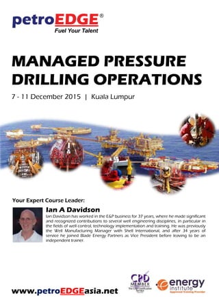 MANAGED PRESSURE
DRILLING OPERATIONS
30 November – 4 December 2015 | Kuala Lumpur
Your Expert Course Leader:
Ian A Davidson
Ian Davidson has worked in the E&P business for 37 years, where he made significant
and recognized contributions to several well engineering disciplines, in particular in
the fields of well control, technology implementation and training. He was previously
the Well Manufacturing Manager with Shell International, and after 34 years of
service he joined Blade Energy Partners as Vice President before leaving to be an
independent trainer.
www.petroEDGEasia.net
 