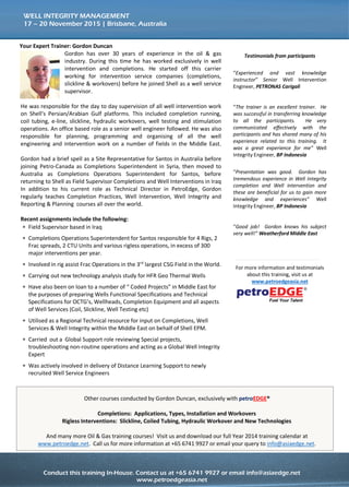 Conduct this training course in-house for more effective savings!
Call us at +65 6741 9927 or email to info@asiaedge.net. For more information, visit us at www.petroedgeasia.net
WELL INTEGRITY MANAGEMENT
Other courses conducted by
Gordon Duncan, exclusively
with petroEDGE®
Completions: Applications,
Types, Installation and
Workovers
Rigless Interventions:
Slickline, Coiled Tubing,
Hydraulic Workover and
New Technologies
And many more Oil & Gas
training courses! Visit us and
download our full Year 2014
training calendar at
www.petroedge.net. Call us
for more information at +65
6741 9927 or email your
query to info@asiaedge.net.
Your Expert Trainer: Gordon Duncan
Gordon has over 37 years of oilfield experience specializing in
Technical and Commercial Operations in Drilling, Completions
& Well Services professional with both IOC’s & various service
companies, just to name a few, include Shell EP International,
Santos, Petro-Canada, Petroleum Development Oman (PDO)
and BP.
Todate, he has taken on several training instructor assignments around the world
including Malaysia, Spain, Thailand, Brazil, the UAE, Iraq, Iran & Indonesia as well
as Australia. He currently delivers training on Completions Fundamentals for BP
Well Site Leaders of the Future and the Chevron “Horizon Programme to Trainee
Drill Site Managers”. This programme has spanned over 18 courses delivered in
Houston, Baku, Duri, Bangkok, Aberdeen & Perth.
Selection of training courses directly involved are: -
 Completion: Equipment, Applications, Types and Applications
 Rigless Interventions, Slickline, Wireline, Hydraulic Workovers and Associated
New Technologies
 Well Integrity Management which is Accredited by IADC
 Advanced Well Integrity Management
 Deepwater Completions
 Completions and Well Interventions related to Drilling, Completions and
Workover Operations
 Introduction to Exploration & Production
 Wellsite Leadership
During his career, he has also been actively involved in the preparation of
Management Systems, Operating Procedures, Operations Manuals, peer reviews of
legislation for ISO & BSEE. All of these documents require both a technical knowledge and
the ability to transfer this knowledge into the written word.
Examples of work include:-
 Schlumberger – Slickline & Wireline Operations Manual
 OPITO - Preparation & Implementation of Competence Management System for
– Level II Mechanical Wireline & Level III Well Services Supervision.
 BP – Part of working group tasked with consolidating Forties Field Well
 Operations Procedures.
 MB Petroleum – Preparation, Role Out & implementation of Operations
 Management System for Drilling, Workover & Well Services.
 Shell International – Part of Working Group responsible for the update of the
 Well Control Manual and the Global Well Testing Manual.
 Talisman Malaysia – Responsible for the revision of Wells Management System,
 including the Well Integrity Management System.
 ISO – Part of the working group tasked with the creation and roll out of ISO
 16530 – Well Integrity Management in the Operational Phase.
 BSEE - regular feedback on draft CFR’s (Code of Federal Regulations) such as
 CFR 250.420 Casing & Cementing Requirements, CFR 250.430 Diverter Systems,
 CFR 250.455 Drilling Fluid Requirements, CFR 250.737 BOP Testing
 Requirements, Subpart E Oil & Gas Well-Completion Operations.
 