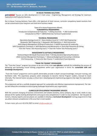 Conduct this training course in-house for more effective savings!
Call us at +65 6741 9927 or email to info@asiaedge.net. For more information, visit us at www.petroedgeasia.net
WELL INTEGRITY MANAGEMENT
IN-HOUSE TRAINING SOLUTIONS
petroEDGE® focuses on skills development in 3 main areas – Engineering, Management and Strategy for
Upstream Exploration and Production Business.
Our In-House Training Solutions Team offer a full spectrum of short courses, curricular competency based
solutions that can be customised to your long term and short term business needs.
Types of In-House Programmes offered:
FUNDAMENTAL PROGRAMMES
Introduction to Exploration & Production  Drilling Essentials  LNG Fundamentals
Introduction to FPSO  CBM & Shale Gas Technical Fundamentals
TECHNICAL PROGRAMMES
Operations Geology (Level 2)  Basin Analysis (Level 2)  HPHT Well Engineering
Deepwater Well Engineering  Deepwater Well Operations  Well Intervention
Well Integrity Management (Drilling & Production)  HAZOP Assessment & Leadership
HPHT Completions Techniques  Well Operations and Maintenance  Stuck Pipe Prevention & Fishing
Train-the-Trainer: Gas Processing Level 1  Train-the-Trainer: Gas Processing Level 2
MANAGEMENT & SOFTSKILLS PROGRAMMES
Technical Report Writing & Presentation Skills  Writing Standard Operating Procedures
EPCIC Contract Management Techniques  Advanced Budgeting & Forecasting in Oil & Gas
E & P Accounting  Finance for Non-Finance  Leadership & Team Dynamics
“TRAIN-THE-TRAINER” PROGRAMME
The "Train-the-Trainer" program has proven to be one of the most cost effective methods for embedding
the process of delivering and facilitating crucial training programmes within your organisation in terms for
sustainable skills and knowledge development.
“Train the Trainer” programme and its specific deliverables provide in-depth concept knowledge, instructor
training, and facilitation skills. This experience prepares select employees to become internal Program
Leaders, licensed to teach internally. The internal trainer can play a critical role in developing and
implementing programs that align the organization for success.
This programme will be a carefully designed approach for sustainable and effective organisational
improvement. The role-out will reflect the immediate on and on-going challenges faced within your
organisation.
CURRICULUM DEVELOPMENT PROGRAMME SERVICES
With the constant changing of business environment and volatile economy, every company, big or small,
needs to stay abreast of the rapidly evolving developments and acquire new competencies in order to stay
competitive. Our key pool of trainers, industry experts and consultants are available to develop a
Curriculum Development training programme to help you attain relevant competencies in the area that is
most needed.
To learn more, call us at +65 6741 9927 or email info@asiaedge.net
 