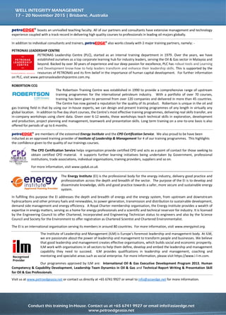 Conduct this training course in-house for more effective savings!
Call us at +65 6741 9927 or email to info@asiaedge.net. For more information, visit us at www.petroedgeasia.net
WELL INTEGRITY MANAGEMENT
petroEDGE®
boasts an unrivalled teaching faculty. All of our partners and consultants have extensive management and technology
experience coupled with a track record in delivering high quality courses to professionals in leading oil majors globally.
In addition to individual consultants and trainers, petroEDGE® also works closely with 2 major training partners, namely: -
PETRONAS LEADERSHIP CENTRE
PETRONAS Leadership Centre (PLC), started as an internal training department in 1979. Over the years, we have
established ourselves as a top corporate learning hub for industry leaders, serving the Oil & Gas sector in Malaysia and
beyond. Backed by over 30 years of experience and our deep passion for excellence, PLC has robust tools and Learning
and Development know-how to help leaders transform and enhance their leadership skills. This is supported by the
resources of PETRONAS and its firm belief in the importance of human capital development. For further information
on PLC, visit www.petronasleadershipcentre.com.my.
ROBERTSON CCG
The Robertson Training Centre was established in 1990 to provide a comprehensive range of upstream
training programmes for the international petroleum industry. With a portfolio of over 70 courses,
training has been given to personnel from over 120 companies and delivered in more than 45 countries.
The Centre has now gained a reputation for the quality of its product. Robertson is unique in the oil and
gas training field in that by using our in-house experts, we can design and present training programmes of any length in virtually any
global location. In addition to five day short courses, the Centre’s most effective training programmes, delivering real skills transfer,
are in-company workshops using client data. Given over 6-12 weeks, these workshops teach technical skills in exploration, development
and production, project planning and management, teamwork and presentation skills. Long term training on a one-to-one basis is also
offered for periods of up to 6 months.
petroEDGE® are members of the esteemed Energy Institute and the CPD Certification Service. We also proud to be have been
inducted as an approved training provider of Institute of Leadership & Management for 4 of our training programmes. This highlights
the confidence given to the quality of our trainings courses.
The CPD Certification Service helps organisation provide certified CPD and acts as a point of contact for those seeking to
obtain certified CPD material. It supports further learning initiatives being undertaken by Government, professional
institutions, trade associations, individual organisations, training providers, suppliers and so on.
For more information, visit www.cpduk.co.uk.
The Energy Institute (EI) is the professional body for the energy industry, delivery good practice and
professionalism across the depth and breadth of the sector. The purpose of the EI is to develop and
disseminate knowledge, skills and good practice towards a safer, more secure and sustainable energy
system.
In fulfilling this purpose the EI addresses the depth and breadth of energy and the energy system, from upstream and downstream
hydrocarbons and other primary fuels and renewables, to power generation, transmission and distribution to sustainable development,
demand side management and energy efficiency. A Royal Charter membership organisation, the Energy Institute provides a wealth of
expertise in energy matters, serving as a home for energy professionals and a scientific and technical reservoir for industry. It is licensed
by the Engineering Council to offer Chartered, Incorporated and Engineering Technician status to engineers and also by the Science
Council and Society for the Environment to offer registration as Chartered Scientist and Chartered Environmentalist.
The EI is an international organisation serving its members in around 80 countries. For more information, visit www.energyinst.org.
The Institute of Leadership and Management (ILM) is Europe’s foremost leadership and management body. At ILM,
we are passionate about the power of leadership and management to transform people and businesses. We believe
that good leadership and management creates effective organisations, which builds social and economic prosperity.
ILM work with organisations in all sectors to help them define, develop and embed the leadership and management
capability they need to succeed. ILM provides qualifications in leadership and management, coaching and
mentoring and specialist areas such as social enterprise. For more information, please visit https://www.i-l-m.com.
Our programmes approved by ILM are: International Oil & Gas Executive Development Program 2013, Human
Competency & Capability Development, Leadership Team Dynamics in Oil & Gas and Technical Report Writing & Presentation Skill
for Oil & Gas Professionals.
Visit us at www.petroedgeasia.net or contact us directly at +65 6741 9927 or email to info@asiaedge.net for more information.
 