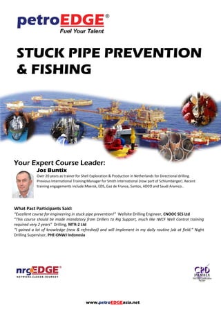 www.petroEDGEasia.net
STUCK PIPE PREVENTION
& FISHING
Your Expert Course Leader:
Jos Buntix
Over 20 years as trainer for Shell Exploration & Production in Netherlands for Directional drilling.
Previous International Training Manager for Smith International (now part of Schlumberger). Recent
training engagements include Maersk, EDS, Gaz de France, Santos, ADCO and Saudi Aramco..
What Past Participants Said:
“Excellent course for engineering in stuck pipe prevention!” Wellsite Drilling Engineer, CNOOC SES Ltd
“This course should be made mandatory from Drillers to Rig Support, much like IWCF Well Control training
required very 2 years” Drilling, MTR-2 Ltd
“I gained a lot of knowledge (new & refreshed) and will implement in my daily routine job at field.” Night
Drilling Supervisor, PHE-ONWJ Indonesia
 