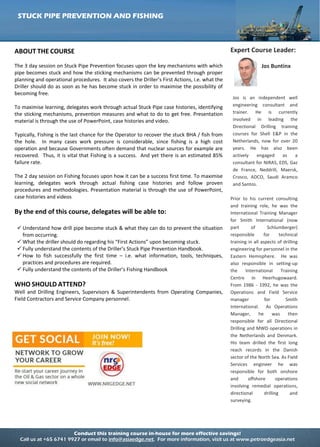 Conduct this training course in-house for more effective savings!
Call us at +65 6741 9927 or email to info@asiaedge.net. For more information, visit us at www.petroedgeasia.net
STUCK PIPE PREVENTION AND FISHING
ABOUT THE COURSE
The 3 day session on Stuck Pipe Prevention focuses upon the key mechanisms with which
pipe becomes stuck and how the sticking mechanisms can be prevented through proper
planning and operational procedures. It also covers the Driller’s First Actions, i.e. what the
Driller should do as soon as he has become stuck in order to maximise the possibility of
becoming free.
To maximise learning, delegates work through actual Stuck Pipe case histories, identifying
the sticking mechanisms, prevention measures and what to do to get free. Presentation
material is through the use of PowerPoint, case histories and video.
Typically, Fishing is the last chance for the Operator to recover the stuck BHA / fish from
the hole. In many cases work pressure is considerable, since fishing is a high cost
operation and because Governments often demand that nuclear sources for example are
recovered. Thus, it is vital that Fishing is a success. And yet there is an estimated 85%
failure rate.
The 2 day session on Fishing focuses upon how it can be a success first time. To maximise
learning, delegates work through actual fishing case histories and follow proven
procedures and methodologies. Presentation material is through the use of PowerPoint,
case histories and videos
By the end of this course, delegates will be able to:
 Understand how drill pipe become stuck & what they can do to prevent the situation
from occurring.
 What the driller should do regarding his “First Actions” upon becoming stuck.
 Fully understand the contents of the Driller’s Stuck Pipe Prevention Handbook.
 How to fish successfully the first time – i.e. what information, tools, techniques,
practices and procedures are required.
 Fully understand the contents of the Driller’s Fishing Handbook
WHO SHOULD ATTEND?
Well and Drilling Engineers, Supervisors & Superintendents from Operating Companies,
Field Contractors and Service Company personnel.
Expert Course Leader:
Jos Buntinx
Jos is an independent well
engineering consultant and
trainer. He is currently
involved in leading the
Directional Drilling training
courses for Shell E&P in the
Netherlands, now for over 20
years. He has also been
actively engaged as a
consultant for NIRAS, EDS, Gaz
de France, Neddrill, Maersk,
Crosco, ADCO, Saudi Aramco
and Santos.
Prior to his current consulting
and training role, he was the
International Training Manager
for Smith International (now
part of Schlumberger)
responsible for technical
training in all aspects of drilling
engineering for personnel in the
Eastern Hemisphere. He was
also responsible in setting-up
the International Training
Centre in Heerhugowaard.
From 1986 - 1992, he was the
Operations and Field Service
manager for Smith
International. As Operations
Manager, he was then
responsible for all Directional
Drilling and MWD operations in
the Netherlands and Denmark.
His team drilled the first long
reach records in the Danish
sector of the North Sea. As Field
Services engineer he was
responsible for both onshore
and offshore operations
involving remedial operations,
directional drilling and
surveying.
 