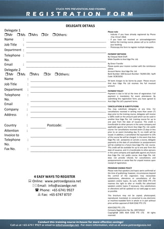 Conduct this training course in-house for more effective savings!
Call us at +65 6741 9927 or email to info@asiaedge.net. For more information, visit us at www.petroedgeasia.net
STUCK PIPE PREVENTION AND FISHING
DELEGATE DETAILS
Delegate 1 Please note
- Indicate if you have already registered by Phone
+Fax +Email +Web
- If you have not received an acknowledgement
before the training course, please call us to confirm
your booking.
- Photocopy this form to register multiple delegates.
PAYMENT METHODS
By Cheque/ Bank Draft
Make Payable to Asia Edge Pte. Ltd.
By Direct Transfer
Please quote your invoice number with the remittance
advise
Account Name: Asia Edge Pte. Ltd.
Bank Number: 508 Account Number: 762903-001 Swift
Code: OCBCSGSG
All bank charges to be borne by payer. Please ensure
that Asia Edge Pte Ltd receives the full invoiced
amount.
PAYMENT POLICY
Payment is due in full at the time of registration. Full
payment is mandatory for event attendance. By
submitting this registration form, you have agreed to
Asia Edge Pte Ltd’s payment terms
CANCELLATIONS & SUBSTITUTIONS
You may substitute delegates at any time. For
cancellations received in writing more than seven (7)
days prior to the training course, delegates will receive
a 100% credit on the amount paid which can be used in
another Asia Edge Pte. Ltd. training course for up to
one year from the date of issuance. The credit is
transferable to other persons in the same company and
applicable against any future Asia Edge Pte. Ltd. public
course. For cancellations received seven (7) days or less
prior to an event (including day 7), no credit will be
issued. In addition, a cancellation fee equivalent to 15%
of the course fee will be charged. In the event that Asia
Edge Pte. Ltd. postpones or cancels a course, delegate
payments at the date of cancellation or postponement
will be credited to a future Asia Edge Pte. Ltd. course.
This credit will be available for up to one year from the
date of issuance, and it is transferable to other persons
in the same company and applicable against any future
Asia Edge Pte. Ltd. public course. Asia Edge Pte. Ltd.
does not provide refunds for cancellations and
postponements or waive fees for unpaid invoices upon
receipt of registration.
PROGRAM CHANGE POLICY
Please note that speakers and topics were confirmed at
the time of publishing; however, circumstances beyond
the control of the organizers may necessitate
substitutions, alterations or cancellations of the
speakers and/or topics. As such, ASIA EDGE PTE LTD
reserves the right to alter or modify the advertised
speakers and/or topics if necessary. Any substitutions
or alterations will be updated on our web page as soon
as possible.
This brochure may not be copied, photocopied,
reproduced, translated, or converted to any electronic
or machine-readable form in whole or in part without
prior written approval of ASIA EDGE PTE LTD
ASIA EDGE PTE. LTD.
Company Registration No: No. 200710561C
Copyright@ 2005 ASIA EDGE PTE LTD. All rights
reserved.
Mr Ms Mrs Dr Others:
Name :
Job Title :
Department :
Telephone
No.
:
Email :
Delegate 2
Mr Ms Mrs Dr Others:
Name :
Job Title :
Department :
Telephone
No.
:
Email :
Company :
Address :
Country : Postcode:
Attention
Invoice to
:
Telephone
No.
:
Fax No. :
4 EASY WAYS TO REGISTER
 Online: www.petroedgeasia.net
 Email: info@asiaedge.net
 Phone: +65 6741 9927
 Fax: +65 6747 8737
STUCK PIPE PREVENTION AND FISHING
R E G I S T R A T I O N F O R M
 