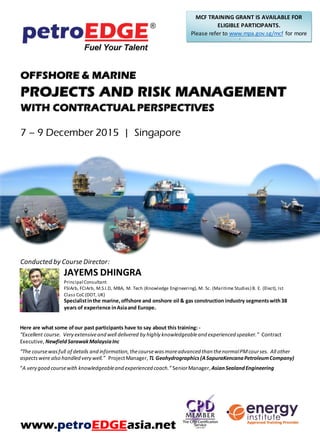 OFFSHORE & MARINE
PROJECTS AND RISK MANAGEMENT
WITH CONTRACTUAL PERSPECTIVES
7 – 9 December 2015 | Singapore
Conducted by Course Director:
JAYEMS DHINGRA
Principal Consultant
FSIArb, FCIArb, M.S.I.D, MBA, M. Tech (Knowledge Engineering), M. Sc. (Maritime Studies) B. E. (Elect), Ist
Class CoC (DOT, UK)
Specialistinthe marine,offshore and onshore oil & gas construction industry segmentswith38
years of experience inAsiaand Europe.
Here are what some ofour past participants have to say about this training: -
“Excellent course. Very extensiveand well delivered by highly knowledgeableand experienced speaker.” Contract
Executive, NewfieldSarawakMalaysiaInc
“The coursewasfull of details and information,thecoursewasmoreadvanced than thenormalPMcourses. All other
aspectswere also handled very well.” ProjectManager, TL Geohydrographics(ASapuraKencanaPetroleumCompany)
“A very good coursewith knowledgeableand experienced coach.” SeniorManager, AsianSealandEngineering
www.petroEDGEasia.net
MCF TRAINING GRANT IS AVAILABLE FOR
ELIGIBLE PARTICIPANTS.
Please refer to www.mpa.gov.sg/mcf for more
information.
 