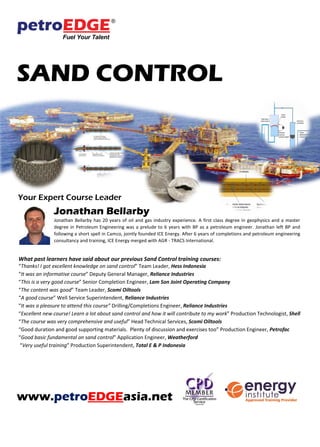 SAND CONTROL
Your Expert Course Leader
Jonathan Bellarby
Jonathan Bellarby has 20 years of oil and gas industry experience. A first class degree in geophysics and a master
degree in Petroleum Engineering was a prelude to 6 years with BP as a petroleum engineer. Jonathan left BP and
following a short spell in Camco, jointly founded ICE Energy. After 6 years of completions and petroleum engineering
consultancy and training, ICE Energy merged with AGR - TRACS International.
What past learners have said about our previous Sand Control training courses:
“Thanks! I got excellent knowledge on sand control” Team Leader, Hess Indonesia
“It was an informative course” Deputy General Manager, Reliance Industries
“This is a very good course” Senior Completion Engineer, Lam Son Joint Operating Company
“The content was good” Team Leader, Scomi Oiltools
“A good course” Well Service Superintendent, Reliance Industries
“It was a pleasure to attend this course” Drilling/Completions Engineer, Reliance Industries
“Excellent new course! Learn a lot about sand control and how it will contribute to my work” Production Technologist, Shell
“The course was very comprehensive and useful” Head Technical Services, Scomi Oiltools
“Good duration and good supporting materials. Plenty of discussion and exercises too” Production Engineer, Petrofac
“Good basic fundamental on sand control” Application Engineer, Weatherford
“Very useful training” Production Superintendent, Total E & P Indonesia
www.petroEDGEasia.net
 