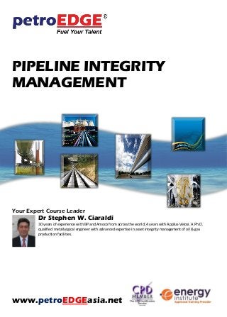 PIPELINE INTEGRITY
MANAGEMENT
Your Expert Course Leader
Dr Stephen W. Ciaraldi
30 years of experience with BP and Amoco from across the world, 4 years with Applus-Velosi. A Ph.D.
qualified metallurgical engineer with advanced expertise in asset integrity management of oil & gas
production facilities.
www.petroEDGEasia.net
 
