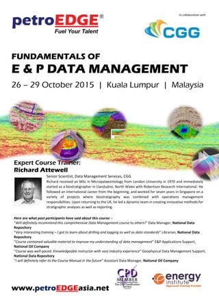 In collaboration with
FUNDAMENTALS OF
E & P DATA MANAGEMENT
26 – 29 October 2015 | Kuala Lumpur | Malaysia
Expert Course Trainer:
Richard Attewell
Senior Scientist, Data Management Services, CGG
Richard received an MSc in Micropalaeontology from London University in 1970 and immediately
started as a biostratigrapher in Llandudno, North Wales with Robertson Research International. He
followed an international career from the beginning, and worked for seven years in Singapore on a
variety of projects where biostratigraphy was combined with operations management
responsibilities. Upon returning to the UK, he led a dynamic team in creating innovative methods for
stratigraphic analyses as well as reporting.
Here are what past participants have said about this course: -
“Will definitely recommend this comprehensive Data Management course to others!” Data Manager, National Data
Repository
“Very interesting training – I got to learn about drilling and logging as well as data standards” Librarian, National Data
Repository
“Course contained valuable material to improve my understanding of data management” E&P Applications Support,
National Oil Company
“Course was well-paced. Knowledgeable instructor with vast industry experience” Geophysical Data Management Support,
National Data Repository
“I will definitely refer to the Course Manual in the future” Assistant Data Manager, National Oil Company
www.petroEDGEasia.net
 