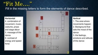 Fill in the missing letters to form the elements of dance described.
Horizontal
4. combination of
movement, music,
costume, props
and stage décor
5. message of the
dance
6. contrast of
energy and speed
force
Vertical
1. The area where
movements happen
2. Background that
sets the mood of the
dance
3. the feelings,
emotions and attitude
of the dance
 