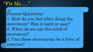 Process Questions:
1. How do you feel after doing the
movement? Was it hard or easy?
2. When do we use this kind of
movement?
3. Can these movements be a form of
exercise?
 