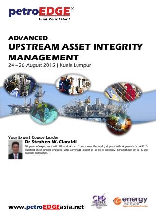 ADVANCED
UPSTREAM ASSET INTEGRITY
MANAGEMENT
24 – 26 August 2015 | Kuala Lumpur
Your Expert Course Leader
Dr Stephen W. Ciaraldi
30 years of experience with BP and Amoco from across the world, 4 years with Applus-Velosi. A Ph.D.
qualified metallurgical engineer with advanced expertise in asset integrity management of oil & gas
production facilities.
www.petroEDGEasia.net
 