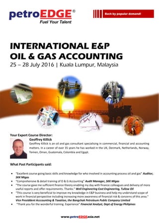 www.petroEDGEasia.net
INTERNATIONAL E&P
OIL & GAS ACCOUNTING
Your Expert Course Director:
Geoffrey Killick
Geoffrey Killick is an oil and gas consultant specialising in commercial, financial and accounting
matters. In a career of over 35 years he has worked in the UK, Denmark, Netherlands, Norway,
Yemen, Oman, Guatemala, Colombia and Egypt.
What Past Participants said:
 “Excellent course going basic skills and knowledge for who involved in accounting process oil and gas” Auditor,
SKK Migas
 “Comprehensive & detail training of O & G Accounting” Audit Manager, SKK Migas
 “The course gave me sufficient finance theory enabling my day with finance colleagues and delivery of more
useful reports and offer requirements. Thanks.” Well Engineering Cost Engineering, Tullow Oil
 “This course is very beneficial to improve my knowledge in E&P business and help my understand scope of
work in financial perspective including increasing more awareness of financial risk & concerns of this area.”
Vice Presiddent Acccounting & Taxation, the Bangchak Petroleum Public Company Limited
 “Thank you for the wonderful training. Experience” Financial Analyst, Dept of Energy Philipines
Back by popular demand!
 